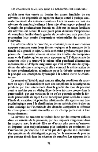 LES COMPLEXES FAMILIAUX DANS LA FORMATION DE L'INDIVIDU 
publiés peut être versée au dossier des causes familiales de ces névroses, il est impossible de rapporter chaque entité à quelque anomalie constante des instances familiales. Ceci du moins est vrai des névroses de transfert ; le silence à leur sujet d'un rapport présenté au Congrès des psychanalystes français en 1936 sur les causes familiales des névroses est décisif. Il n'est point pour diminuer l'importance du complexe familial dans la genèse de ces névroses, mais pour faire reconnaître leur portée d'expressions existentielles du drame de l'individu. 
Les névroses dites de caractère, au contraire, laissent voir certains rapports constants entre leurs formes typiques et la structure de la famille où a grandi le sujet. C'est la recherche psychanalytique qui a permis de reconnaître comme névrose des troubles du comportement et de l'intérêt qu'on ne savait rapporter qu'à l'idiosyncrasie du caractère ; elle y a retrouvé le même effet paradoxal d'intentions inconscientes et d'objets imaginaires qui s'est révélé dans les symptômes des névroses classiques ; et elle a constaté la même action de la cure psychanalytique, substituant pour la théorie comme pour la pratique une conception dynamique à la notion inerte de constitution. 
Le surmoi et l'idéal du moi sont, en effet, des conditions de structure du sujet. S'ils manifestent dans des symptômes la désintégration produite par leur interférence dans la genèse du moi, ils peuvent aussi se traduire par un déséquilibre de leur instance propre dans la personnalité : par une variation de ce qu'on pourrait appeler la formule personnelle du sujet. Cette conception peut s'étendre à toute l'étude du caractère, où, pour être relationnelle, elle apporte une base psychologique pure à la classification de ses variétés, c'est-à-dire un autre avantage sur l'incertitude des données auxquelles se réfèrent les conceptions constitutionnelles en ce champ prédestiné à leur épanouissement. 
La névrose de caractère se traduit donc par des entraves diffuses dans les activités de la personne, par des impasses imaginaires dans les rapports avec la réalité. Elle est d'autant plus pure qu'entraves et impasses sont subjectivement plus intégrées au sentiment de l'autonomie personnelle. Ce n'est pas dire qu'elle soit exclusive des symptômes de désintégration, puisqu'on la rencontre de plus en plus comme fonds dans les névroses de transfert. Les rapports de la 
78  