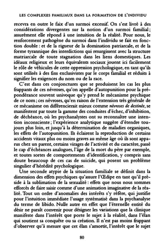 LES COMPLEXES FAMILIAUX DANS LA FORMATION DE L'INDIVIDU 
recevra en outre le faix d'un surmoi excessif. On s'est livré à des considérations divergentes sur la notion d'un surmoi familial; assurément elle répond à une intuition de la réalité. Pour nous, le renforcement pathogène du surmoi dans l'individu se fait en fonction double : et de la rigueur de la domination patriarcale, et de la forme tyrannique des interdictions qui resurgissent avec la structure matriarcale de toute stagnation dans les liens domestiques. Les idéaux religieux et leurs équivalents sociaux jouent ici facilement le rôle de véhicules de cette oppression psychologique, en tant qu'ils sont utilisés à des fins exclusivistes par le corps familial et réduits à signifier les exigences du nom ou de la race. 
C'est dans ces conjonctures que se produisent les cas les plus frappants de ces névroses, qu'on appelle d'autopunition pour la prépondérance souvent univoque qu'y prend le mécanisme psychique de ce nom ; ces névroses, qu'en raison de l'extension très générale de ce mécanisme on différencierait mieux comme névroses de destinée, se manifestent par toute la gamme des conduites d'échec, d'inhibition, de déchéance, où les psychanalystes ont su reconnaître une intention inconsciente ; l'expérience analytique suggère d'étendre toujours plus loin, et jusqu'à la détermination de maladies organiques, les effets de l'autopunition. Ils éclairent la reproduction de certains accidents vitaux plus ou moins graves au même âge où ils sont apparus chez un parent, certains virages de l'activité et du caractère, passé le cap d'échéances analogues, l'âge de la mort du père par exemple, et toutes sortes de comportements d'identification, y compris sans doute beaucoup de ces cas de suicide, qui posent un problème singulier d'hérédité psychologique. 
Une seconde atypie de la situation familiale se définit dans la dimension des effets psychiques qu'assure l'OEdipe en tant qu'il préside à la sublimation de la sexualité : effets que nous nous sommes efforcés de faire saisir comme d'une animation Imaginative de la réalité. Tout un ordre d'anomalies des intérêts s'y réfère, qui justifie pour l'intuition immédiate l'usage systématisé dans la psychanalyse du terme de libido. Nulle autre en effet que l'éternelle entité du désir ne paraît convenir pour désigner les variations que la clinique manifeste dans l'intérêt que porte le sujet à la réalité, dans l'élan qui soutient sa conquête ou sa création. Il n'est pas moins frappant d'observer qu'à mesure que cet élan s'amortit, l'intérêt que le sujet 
80  