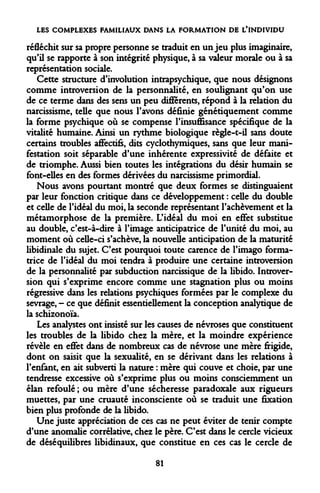 LES COMPLEXES FAMILIAUX DANS LA FORMATION DE L'INDIVIDU 
réfléchit sur sa propre personne se traduit en un jeu plus imaginaire, qu'il se rapporte à son intégrité physique, à sa valeur morale ou à sa représentation sociale. 
Cette structure d'involution intrapsychique, que nous désignons comme introversion de la personnalité, en soulignant qu'on use de ce terme dans des sens un peu différents, répond à la relation du narcissisme, telle que nous l'avons définie génétiquement comme la forme psychique où se compense l'insuffisance spécifique de la vitalité humaine. Ainsi un rythme biologique règle-t-il sans doute certains troubles affectifs, dits cyclothymiques, sans que leur manifestation soit séparable d'une inhérente expressivité de défaite et de triomphe. Aussi bien toutes les intégrations du désir humain se font-elles en des formes dérivées du narcissisme primordial. 
Nous avons pourtant montré que deux formes se distinguaient par leur fonction critique dans ce développement : celle du double et celle de l'idéal du moi, la seconde représentant l'achèvement et la métamorphose de la première. L'idéal du moi en effet substitue au double, c'est-à-dire à l'image anticipatrice de l'unité du moi, au moment où celle-ci s'achève, la nouvelle anticipation de la maturité libidinale du sujet. C'est pourquoi toute carence de l'imago formatrice de l'idéal du moi tendra à produire une certaine introversion de la personnalité par subduction narcissique de la libido. Introversion qui s'exprime encore comme une stagnation plus ou moins régressive dans les relations psychiques formées par le complexe du sevrage, - ce que définit essentiellement la conception analytique de la schizonoïa. 
Les analystes ont insisté sur les causes de névroses que constituent les troubles de la libido chez la mère, et la moindre expérience révèle en effet dans de nombreux cas de névrose une mère frigide, dont on saisit que la sexualité, en se dérivant dans les relations à l'enfant, en ait subverti la nature : mère qui couve et choie, par une tendresse excessive où s'exprime plus ou moins consciemment un élan refoulé ; ou mère d'une sécheresse paradoxale aux rigueurs muettes, par une cruauté inconsciente où se traduit une fixation bien plus profonde de la libido. 
Une juste appréciation de ces cas ne peut éviter de tenir compte d'une anomalie corrélative, chez le père. C'est dans le cercle vicieux de déséquilibres libidinaux, que constitue en ces cas le cercle de 
81  