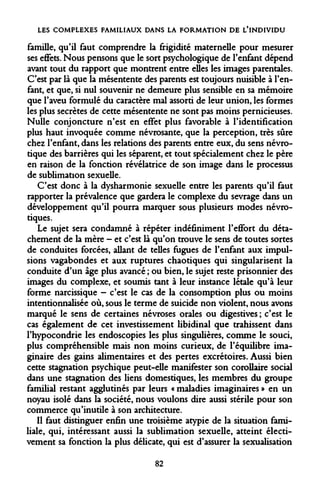 LES COMPLEXES FAMILIAUX DANS LA FORMATION DE L'INDIVIDU 
famille, qu'il faut comprendre la frigidité maternelle pour mesurer ses effets. Nous pensons que le sort psychologique de l'enfant dépend avant tout du rapport que montrent entre elles les images parentales. C'est par là que la mésentente des parents est toujours nuisible à l'enfant, et que, si nul souvenir ne demeure plus sensible en sa mémoire que l'aveu formulé du caractère mal assorti de leur union, les formes les plus secrètes de cette mésentente ne sont pas moins pernicieuses. Nulle conjoncture n'est en effet plus favorable à l'identification plus haut invoquée comme névrosante, que la perception, très sûre chez l'enfant, dans les relations des parents entre eux, du sens névrotique des barrières qui les séparent, et tout spécialement chez le père en raison de la fonction révélatrice de son image dans le processus de sublimation sexuelle. 
C'est donc à la dysharmonie sexuelle entre les parents qu'il faut rapporter la prévalence que gardera le complexe du sevrage dans un développement qu'il pourra marquer sous plusieurs modes névrotiques. 
Le sujet sera condamné à répéter indéfiniment l'effort du détachement de la mère - et c'est là qu'on trouve le sens de toutes sortes de conduites forcées, allant de telles fugues de l'enfant aux impulsions vagabondes et aux ruptures chaotiques qui singularisent la conduite d'un âge plus avancé ; ou bien, le sujet reste prisonnier des images du complexe, et soumis tant à leur instance létale qu'à leur forme narcissique - c'est le cas de la consomption plus ou moins intentionnalisée où, sous le terme de suicide non violent, nous avons marqué le sens de certaines névroses orales ou digestives ; c'est le cas également de cet investissement libidinal que trahissent dans l'hypocondrie les endoscopies les plus singulières, comme le souci, plus compréhensible mais non moins curieux, de l'équilibre imaginaire des gains alimentaires et des pertes excrétoires. Aussi bien cette stagnation psychique peut-elle manifester son corollaire social dans une stagnation des liens domestiques, les membres du groupe familial restant agglutinés par leurs « maladies imaginaires » en un noyau isolé dans la société, nous voulons dire aussi stérile pour son commerce qu'inutile à son architecture. 
Il faut distinguer enfin une troisième atypie de la situation familiale, qui, intéressant aussi la sublimation sexuelle, atteint électi- vement sa fonction la plus délicate, qui est d'assurer la sexualisation 
82  