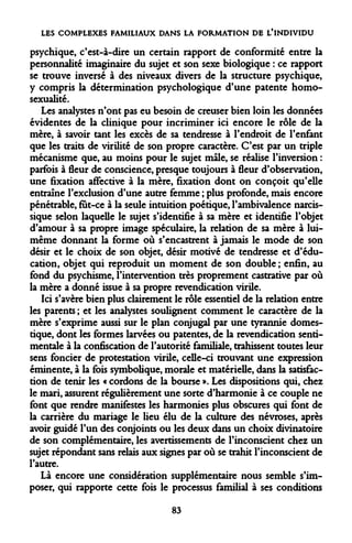 LES COMPLEXES FAMILIAUX DANS LA FORMATION DE L'INDIVIDU 
psychique, c'est-à-dire un certain rapport de conformité entre la personnalité imaginaire du sujet et son sexe biologique : ce rapport se trouve inversé à des niveaux divers de la structure psychique, y compris la détermination psychologique d'une patente homosexualité. 
Les analystes n'ont pas eu besoin de creuser bien loin les données évidentes de la clinique pour incriminer ici encore le rôle de la mère, à savoir tant les excès de sa tendresse à l'endroit de l'enfant que les traits de virilité de son propre caractère. C'est par un triple mécanisme que, au moins pour le sujet mâle, se réalise l'inversion : parfois à fleur de conscience, presque toujours à fleur d'observation, une fixation affective à la mère, fixation dont on conçoit qu'elle entraîne l'exclusion d'une autre femme ; plus profonde, mais encore pénétrable, fut-ce à la seule intuition poétique, l'ambivalence narcissique selon laquelle le sujet s'identifie à sa mère et identifie l'objet d'amour à sa propre image spéculaire, la relation de sa mère à lui- même donnant la forme où s'encastrent à jamais le mode de son désir et le choix de son objet, désir motivé de tendresse et d'éducation, objet qui reproduit un moment de son double ; enfin, au fond du psychisme, l'intervention très proprement castrative par où la mère a donné issue à sa propre revendication virile. 
Ici s'avère bien plus clairement le rôle essentiel de la relation entre les parents ; et les analystes soulignent comment le caractère de la mère s'exprime aussi sur le plan conjugal par une tyrannie domestique, dont les formes larvées ou patentes, de la revendication sentimentale à la confiscation de l'autorité familiale, trahissent toutes leur sens foncier de protestation virile, celle-ci trouvant une expression éminente, à la fois symbolique, morale et matérielle, dans la satisfaction de tenir les « cordons de la bourse ». Les dispositions qui, chez le mari, assurent régulièrement une sorte d'harmonie à ce couple ne font que rendre manifestes les harmonies plus obscures qui font de la carrière du mariage le lieu élu de la culture des névroses, après avoir guidé l'un des conjoints ou les deux dans un choix divinatoire de son complémentaire, les avertissements de l'inconscient chez un sujet répondant sans relais aux signes par où se trahit l'inconscient de l'autre. 
Là encore une considération supplémentaire nous semble s'imposer, qui rapporte cette fois le processus familial à ses conditions 
83  
