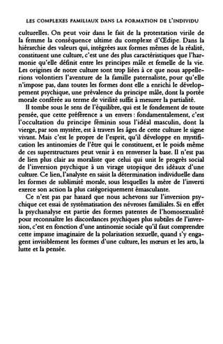 LES COMPLEXES FAMILIAUX DANS LA FORMATION DE L'INDIVIDU 
culturelles. On peut voir dans le fait de la protestation virile de la femme la conséquence ultime du complexe d'OEdipe. Dans la hiérarchie des valeurs qui, intégrées aux formes mêmes de la réalité, constituent une culture, c'est une des plus caractéristiques que l'harmonie qu'elle définit entre les principes mâle et femelle de la vie. Les origines de notre culture sont trop liées à ce que nous appellerions volontiers l'aventure de la famille paternaliste, pour qu'elle n'impose pas, dans toutes les formes dont elle a enrichi le développement psychique, une prévalence du principe mâle, dont la portée morale conférée au terme de virilité suffit à mesurer la partialité. 
Il tombe sous le sens de l'équilibre, qui est le fondement de toute pensée, que cette préférence a un envers : fondamentalement, c'est l'occultation du principe féminin sous l'idéal masculin, dont la vierge, par son mystère, est à travers les âges de cette culture le signe vivant. Mais c'est le propre de l'esprit, qu'il développe en mystification les antinomies de l'être qui le constituent, et le poids même de ces superstructures peut venir à en renverser la base. Il n'est pas de lien plus clair au moraliste que celui qui unit le progrès social de l'inversion psychique à un virage utopique des idéaux d'une culture. Ce lien, l'analyste en saisit la détermination individuelle dans les formes de sublimité morale, sous lesquelles la mère de l'inverti exerce son action la plus catégoriquement émasculante. 
Ce n'est pas par hasard que nous achevons sur l'inversion psychique cet essai de systématisation des névroses familiales. Si en effet la psychanalyse est partie des formes patentes de l'homosexualité pour reconnaître les discordances psychiques plus subtiles de l'inversion, c'est en fonction d'une antinomie sociale qu'il faut comprendre cette impasse imaginaire de la polarisation sexuelle, quand s'y engagent invisiblement les formes d'une culture, les moeurs et les arts, la lutte et la pensée.  
