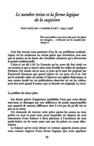 Le nombre treize et la forme logique de la suspicion 
PARU DANS LES « CAHIERS D*ART » 1945-1946 
Plus inaccessible à nos yeux, faits pour les signes du changeur... («Discours sur la causalité psychique »). 
Une fois encore nous partirons d'un de ces problèmes arithmétiques, où les modernes ne voient guère que récréation, non sans que la notion ne les hante des virtualités créatrices qu'y découvrait la pensée traditionnelle. 
Celui-ci est dû à M. Le Lionnais qu'on nous dit fort initié en ces arcanes et qui se trouve ainsi avoir troublé les veilles de quelques Parisiens. Du moins est-ce sous ce jour qu'il nous fut proposé par Raymond Queneau qui, grand expert en ces jeux où il ne voit pas le moindre objet où mettre à l'épreuve son agilité dialectique, et non moins érudit en ces publications réservées où on les cultive, peut être suivi quand il avance que sa donnée est originale. La voici. 
Le problème des douze pièces 
Sur douze pièces d'apparence semblable, l'une que nous dirons mauvaise, se distingue par une différence de poids, imperceptible sans appareil de mesure, différence dont il n'est pas dit qu'elle soit en plus ou en moins. 
On demande de trouver cette pièce parmi les autres en trois pesées en tout et pour tout, pour lesquelles on dispose du seul instrument d'une balance à deux plateaux, à l'exclusion de tout poids-étalon ou de toute autre tare que les pièces en cause elles- mêmes. 
La balance qu'on nous donne ici comme appareil, jouera pour nous comme support d'une forme logique, que nous appelons 
85  