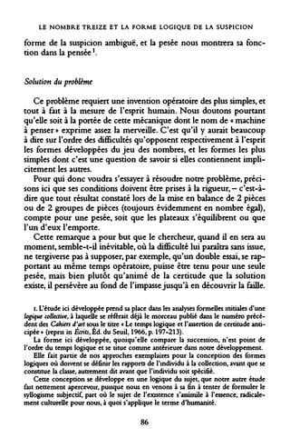 LE NOMBRE TREIZE ET LA FORME LOGIQUE DE LA SUSPICION 
forme de la suspicion ambiguë, et la pesée nous montrera sa fonction dans la penséel. 
Solution du problème 
Ce problème requiert une invention opératoire des plus simples, et tout à fait à la mesure de l'esprit humain. Nous doutons pourtant qu'elle soit à la portée de cette mécanique dont le nom de « machine à penser » exprime assez la merveille. C'est qu'il y aurait beaucoup à dire sur l'ordre des difficultés qu'opposent respectivement à l'esprit les formes développées du jeu des nombres, et les formes les plus simples dont c'est une question de savoir si elles contiennent implicitement les autres. 
Pour qui donc voudra s'essayer à résoudre notre problème, précisons ici que ses conditions doivent être prises à la rigueur, - c'est-à- dire que tout résultat constaté lors de la mise en balance de 2 pièces ou de 2 groupes de pièces (toujours évidemment en nombre égal), compte pour une pesée, soit que les plateaux s'équilibrent ou que l'un d'eux l'emporte. 
Cette remarque a pour but que le chercheur, quand il en sera au moment, semble-t-il inévitable, où la difficulté lui paraîtra sans issue, ne tergiverse pas à supposer, par exemple, qu'un double essai, se rapportant au même temps opératoire, puisse être tenu pour une seule pesée, mais bien plutôt qu'animé de la certitude que la solution existe, il persévère au fond de l'impasse jusqu'à en découvrir la faille. 
i. L'étude ici développée prend sa place dans les analyses formelles initiales d'une logique collective, à laquelle se référait déjà le morceau publié dans le numéro précédent des Cahiers d'art sous le titre « Le temps logique et l'assertion de certitude anticipée » (repris in Écrits, Éd. du Seuil, 1966, p. 197-213). 
La forme ici développée, quoiqu'elle compare la succession, n'est point de l'ordre du temps logique et se situe comme antérieure dans notre développement. 
Elle fait partie de nos approches exemplaires pour la conception des formes logiques où doivent se définir les rapports de l'individu à la collection, avant que se constitue la classe, autrement dit avant que l'individu soit spécifié. 
Cette conception se développe en une logique du sujet, que notre autre étude fait nettement apercevoir, puisque nous en venons à sa fin à tenter de formuler le syllogisme subjectif, part où le sujet de l'existence s'assimile à l'essence, radicalement culturelle pour nous, à quoi s'applique le terme d'humanité. 
86  