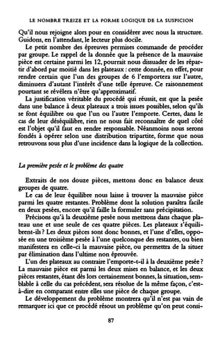 LE NOMBRE TREIZE ET LA FORME LOGIQUE DE LA SUSPICION 
Qu'il nous rejoigne alors pour en considérer avec nous la structure. Guidons, en l'attendant, le lecteur plus docile. 
Le petit nombre des épreuves permises commande de procéder par groupe. Le rappel de la donnée que la présence de la mauvaise pièce est certaine parmi les 12, pourrait nous dissuader de les répartir d'abord par moitié dans les plateaux : cette donnée, en effet, pour rendre certain que l'un des groupes de 6 l'emportera sur l'autre, diminuera d'autant l'intérêt d'une telle épreuve. Ce raisonnement pourtant se révélera n'être qu'approximatif. 
La justification véritable du procédé qui réussit, est que la pesée dans une balance à deux plateaux a trois issues possibles, selon qu'ils se font équilibre ou que l'un ou l'autre l'emporte. Certes, dans le cas de leur déséquilibre, rien ne nous fait reconnaître de quel côté est l'objet qu'il faut en rendre responsable. Néanmoins nous serons fondés à opérer selon une distribution tripartite, forme que nous retrouvons sous plus d'une incidence dans la logique de la collection. 
La première pesée et le problème des quatre 
Extraits de nos douze pièces, mettons donc en balance deux groupes de quatre. 
Le cas de leur équilibre nous laisse à trouver la mauvaise pièce parmi les quatre restantes. Problème dont la solution paraîtra facile en deux pesées, encore qu'il faille la formuler sans précipitation. 
Précisons qu'à la deuxième pesée nous mettrons dans chaque plateau une et une seule de ces quatre pièces. Les plateaux s'équilibrent- ils ? Les deux pièces sont donc bonnes, et l'une d'elles, opposée en une troisième pesée à l'une quelconque des restantes, ou bien manifestera en celle-ci la mauvaise pièce, ou permettra de la situer par élimination dans l'ultime non éprouvée. 
L'un des plateaux au contraire Femporte-t-il à la deuxième pesée ? La mauvaise pièce est parmi les deux mises en balance, et les deux pièces restantes, étant dès lors certainement bonnes, la situation, semblable à celle du cas précédent, sera résolue de la même façon, c'est- à-dire en comparant entre elles une pièce de chaque groupe. 
Le développement du problème montrera qu'il n'est pas vain de remarquer ici que ce procédé résout un problème qu'on peut consi- 
87  