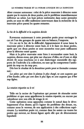 LE NOMBRE TREIZE ET LA FORME LOGIQUE DE LA SUSPICION 
dérer comme autonome : celui de la pièce mauvaise à détecter entre quatre par le moyen de deux pesées, soit le problème immédiatement inférieur au nôtre. Les huit pièces intéressées dans notre première pesée, ne sont en effet nullement intervenues dans la recherche de la mauvaise pièce parmi les quatre restantes. 
Le hic de la difficulté et la suspicion divisée 
Revenons maintenant à cette première pesée pour envisager le cas où l'un des groupes de quatre mis en balance, l'emporte. 
Ce cas est le hic de la difficulté. Apparemment il nous laisse la mauvaise pièce à détecter entre huit, et à le faire en deux pesées, après que ces deux pesées se sont montrées tout juste suffisantes pour la détecter entre quatre. 
Mais si la pièce mauvaise reste bien à reconnaître entre huit, la suspicion, dirons-nous, qui pèse sur chacune d'elles, est d'ores et déjà divisée. Et nous touchons ici à une dialectique essentielle des rapports de l'individu à la collection, en tant qu'ils comportent l'ambiguïté du trop ou du trop peu. 
Dès lors le résultat de la deuxième pesée peut se formuler comme suit: 
Les pièces qui sont dans le plateau le plus chargé, ne sont suspectes d'être lourdes ; celles qui sont dans le plus léger, ne sont suspectes que trop légères. 
La rotation tripartite ou le tri 
Telle est la racine de l'opération qui permet de résoudre notre problème et que nous appellerons la rotation tripartite, ou encore par calembour avec son rôle de triage, le tri. 
Cette opération nous apparaîtra comme le noeud dans le développement d'un drame, qu'il s'agisse du problème des douze, ou, comme nous le verrons, de son application à des collections supérieures. La troisième pesée ici, comme dans les autres cas toutes les pesées qui suivent, ne feront figure après elle que de dénouement liquidatif. 
88  