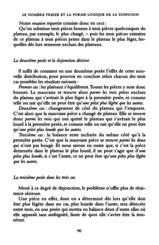 LE NOMBRE TREIZE ET LA FORME LOGIQUE DE LA SUSPICION 
Notre rotation tripartite consiste donc en ceci : 
Qu'on substitue trois pièces bonnes à trois pièces quelconques du plateau, par exemple, le plus chargé, - puis les trois pièces extraites de ce plateau à trois pièces prises dans le plateau le plus léger, lesquelles dès lors resteront exclues des plateaux. 
La deuxième pesée et la disjonction décisive 
Il suffit de constater en une deuxième pesée l'effet de cette nouvelle distribution, pour pouvoir en conclure selon chacun des trois cas possibles les résultats suivants : 
Premier cas : les plateaux s'équilibrent. Toutes les pièces y sont donc bonnes. La mauvaise se trouve alors parmi les trois pièces exclues du plateau qui s'avérait le plus léger à la première pesée, et comme telle on sait qu'elle ne peut être qu'une pièce plus légère que les autres. 
Deuxième cas : changement de côté du plateau qui l'emporte. C'est alors que la mauvaise pièce a changé de plateau. Elle se trouve donc parmi les trois qui ont quitté le plateau qui s'avérait le plus lourd à la première pesée, et comme telle on sait qu'elle ne peut être qu'une pièce plus lourde que les autres. 
Troisième cas : la balance reste inclinée du même côté qu'à la première pesée. C'est que la mauvaise pièce se trouve parmi les deux qui n'ont pas bougé. Et nous savons en outre que, si c'est la pièce demeurée dans le plateau le plus lourd, il ne peut s'agir que d'une pièce plus lourde, si c'est l'autre, ce ne peut être qu'une pièce plus légère que les autres. 
La troisième pesée dans les trois cas 
Mené à ce degré de disjonction, le problème n'offre plus de résistance sérieuse. 
Une pièce en effet, dont on a déterminé dès lors qu'elle doit être plus légère dans un cas, plus lourde dans l'autre, sera détectée entre trois, en une pesée qui mettra en balance deux d'entre elles où elle apparaît sans ambiguïté, faute de quoi elle s'avère être la troisième. 
90  