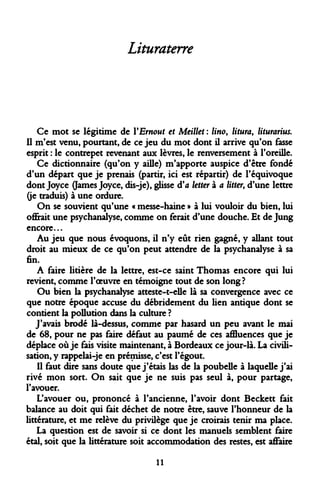 Lituraterre 
Ce mot se légitime de YErnout et Meillet : lino, litura, liturarius. Il m'est venu, pourtant, de ce jeu du mot dont il arrive qu'on fasse esprit : le contrepet revenant aux lèvres, le renversement à l'oreille. 
Ce dictionnaire (qu'on y aille) m'apporte auspice d'être fondé d'un départ que je prenais (partir, ici est répartir) de l'équivoque dont Joyce (James Joyce, dis-je), glisse d'à letter à a litter> d'une lettre (je traduis) à une ordure. 
On se souvient qu'une « messe-haine » à lui vouloir du bien, lui offrait une psychanalyse, comme on ferait d'une douche. Et de Jung encore... 
Au jeu que nous évoquons, il n'y eût rien gagné, y allant tout droit au mieux de ce qu'on peut attendre de la psychanalyse à sa fin. 
A faire litière de la lettre, est-ce saint Thomas encore qui lui revient, comme l'oeuvre en témoigne tout de son long? 
Ou bien la psychanalyse atteste-t-elle là sa convergence avec ce que notre époque accuse du débridement du lien antique dont se contient la pollution dans la culture ? 
J'avais brodé là-dessus, comme par hasard un peu avant le mai de 68, pour ne pas faire défaut au paumé de ces affluences que je déplace où je fais visite maintenant, à Bordeaux ce jour-là. La civilisation, y rappelai-je en prémisse, c'est l'égout. 
Il faut dire sans doute que j'étais las de la poubelle à laquelle j'ai rivé mon sort. On sait que je ne suis pas seul à, pour partage, l'avouer. 
L'avouer ou, prononcé à l'ancienne, l'avoir dont Beckett fait balance au doit qui fait déchet de notre être, sauve l'honneur de la littérature, et me relève du privilège que je croirais tenir ma place. 
La question est de savoir si ce dont les manuels semblent faire étal, soit que la littérature soit accommodation des restes, est affaire 
11  