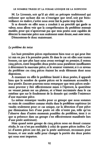 LE NOMBRE TREIZE ET LA FORME LOGIQUE DE LA SUSPICION 
M. Le Lionnais, soit qu'il ait obéi au précepte traditionnel qui ordonne que sachant dix on n'enseigne que neuf, soit par bienveillance ou malice, s'avère nous avoir fait la partie trop facile. 
Si sa donnée en effet nous a conduit à un procédé qui garde sa valeur, nous allons voir que la compréhension du problème resterait mutilée, pour qui n'apercevrait pas que trois pesées sont capables de détecter la mauvaise pièce non seulement entre douze, mais entre treize, 
Démontrons-le donc maintenant. 
Le problème des treize 
Les huit premières pièces représentent bien tout ce qui peut être ici mis enjeu à la première pesée. Et dans le cas où elles sont toutes bonnes, cas que plus haut nous avons envisagé en premier, il restera cinq pièces, entre lesquelles deux pesées nous paraîtront insuffisantes à déterminer la mauvaise pièce, et le seraient vraiment, si à ce niveau du problème ces cinq pièces étaient les seuls éléments dont nous disposions. 
A examiner en effet le problème limité à deux pesées, il apparaît bien que le nombre de quatre pièces est le maximum accessible à leur portée. Encore pouvons-nous remarquer que trois pièces seulement peuvent y être effectivement mises à l'épreuve, la quatrième ne venant jamais sur un plateau, et n'étant incriminée dans le cas extrême que sur le fondement de la donnée qui certifie l'existence d'une mauvaise pièce. 
La même remarque vaudra pour ce groupe que nous sommes en train de considérer comme résidu dans le problème supérieur (et vaudra seulement pour ce cas unique, car la détection d'une pièce par élimination lors d'une pesée où elle n'entre pas, telle qu'on l'observe dans d'autres moments possibles du problème, tient à ce que sa présence dans un groupe s'est effectivement manifestée lors d'une pesée antérieure). 
Mais quand notre groupe de cinq pièces nous est donné comme résidu, le cas n'est pas semblable à celui de quatre pièces isolées. Car ici d'autres pièces ont été, par la pesée antérieure, reconnues pour bonnes, et une seule suffit pour changer la portée des deux pesées qui nous sont imparties. 
92  