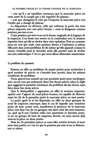 LE NOMBRE TREIZE ET LA FORME LOGIQUE DE LA SUSPICION 
- soit qu'il y ait équilibre, montrant que la mauvaise pièce est cette autre de la couple qui a été expulsée du plateau ; 
- soit que changeant le côté qui l'emporte, la mauvaise pièce soit l'isolée qui a changé de plateau. 
La disposition ici décisive, celle qui ordonne la pesée des trois pièces suspectes avec une pièce bonne, - nous la désignons comme position par-trois-et-un. 
Cette position par-trois-et-un est la forme originale de la logique de la suspicion. L'on ferait une erreur en la confondant avec la rotation tripartite, bien qu'elle se résolve dans cette opération.Tout au contraire peut-on voir que seule cette position donne à l'opération sa pleine efficacité dans notre problème. Et de même qu'elle apparaît comme le ressort véritable pour le résoudre, seule elle permet aussi de révéler son sens authentique. C'est ce que nous allons démontrer maintenant. 
Le problème des quarante 
Passons en effet au problème de quatre pesées pour rechercher à quel nombre de pièces va s'étendre leur portée, dans les mêmes conditions du problème. 
Nous apercevons aussitôt qu'une première pesée peut envelopper avec succès non pas seulement deux fois douze pièces, selon la règle que suggérait la première résolution du problème dit des douze, mais bien deux fois treize pièces. 
Que le déséquilibre y apparaisse, en effet, la rotation tripartite, opérée avec l'apport de neuf pièces bonnes, est capable de détecter entre les 26 de la première pesée la mauvaise pièce en trois pesées. 
La pesée après le tri les disjoindra en effet en deux groupes de neuf de suspicion univoque, dans le cas de laquelle une troisième pesée de trois contre trois, manifestera la présence de la mauvaise pièce, soit dans l'un de ces groupes, soit dans celui des trois restantes, ou, quel qu'il soit, l'isolera enfin une quatrième et dernière pesée, et en un groupe de huit, de suspicion divisée, où nous savons déjà trouver la pièce en deux pesées. 
Mais les 26 premières pièces se sont-elles avérées bonnes, il nous reste trois pesées, et c'est ici que la position par-trois-et-un va démontrer sa valeur. 
94  