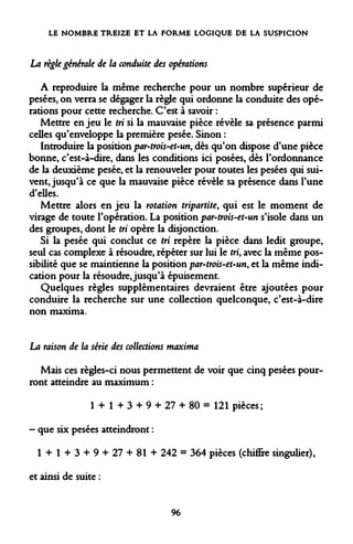 LE NOMBRE TREIZE ET LA FORME LOGIQUE DE LA SUSPICION 
La règle générale de la conduite des opérations 
A reproduire la même recherche pour un nombre supérieur de pesées, on verra se dégager la règle qui ordonne la conduite des opérations pour cette recherche. C'est à savoir : 
Mettre en jeu le tri si la mauvaise pièce révèle sa présence parmi celles qu'enveloppe la première pesée. Sinon : 
Introduire la position par-trois-et-un, dès qu'on dispose d'une pièce bonne, c'est-à-dire, dans les conditions ici posées, dès l'ordonnance de la deuxième pesée, et la renouveler pour toutes les pesées qui suivent, jusqu'à ce que la mauvaise pièce révèle sa présence dans l'une d'elles. 
Mettre alors en jeu la rotation tripartite, qui est le moment de virage de toute l'opération. La position par-trois-et-un s'isole dans un des groupes, dont le tri opère la disjonction. 
Si la pesée qui conclut ce tri repère la pièce dans ledit groupe, seul cas complexe à résoudre, répéter sur lui le tri, avec la même possibilité que se maintienne la position par-trois-et-un, et la même indication pour la résoudre, jusqu'à épuisement. 
Quelques règles supplémentaires devraient être ajoutées pour conduire la recherche sur une collection quelconque, c'est-à-dire non maxima. 
La raison de la série des collections maxima 
Mais ces règles-ci nous permettent de voir que cinq pesées pourront atteindre au maximum : 
1 + 1 + 3 + 9 + 27 + 80 = 121 pièces; 
- que six pesées atteindront : 
1 + 1 + 3 + 9 + 27 + 81 + 242 = 364 pièces (chiffire singulier), 
et ainsi de suite : 
96  