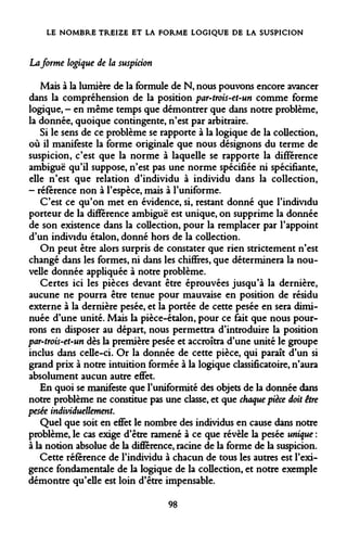 LE NOMBRE TREIZE ET LA FORME LOGIQUE DE LA SUSPICION 
La forme logique de la suspicion 
Mais à la lumière de la formule de N, nous pouvons encore avancer dans la compréhension de la position par-trois-et~un comme forme logique, - en même temps que démontrer que dans notre problème, la donnée, quoique contingente, n'est par arbitraire. 
Si le sens de ce problème se rapporte à la logique de la collection, où il manifeste la forme originale que nous désignons du terme de suspicion, c'est que la norme à laquelle se rapporte la différence ambiguë qu'il suppose, n'est pas une norme spécifiée ni spécifiante, elle n'est que relation d'individu à individu dans la collection, - référence non à l'espèce, mais à l'uniforme. 
C'est ce qu'on met en évidence, si, restant donné que l'individu porteur de la différence ambiguë est unique, on supprime la donnée de son existence dans la collection, pour la remplacer par l'appoint d'un individu étalon, donné hors de la collection. 
On peut être alors surpris de constater que rien strictement n'est changé dans les formes, ni dans les chiffres, que déterminera la nouvelle donnée appliquée à notre problème. 
Certes ici les pièces devant être éprouvées jusqu'à la dernière, aucune ne pourra être tenue pour mauvaise en position de résidu externe à la dernière pesée, et la portée de cette pesée en sera diminuée d'une unité. Mais la pièce-étalon, pour ce fait que nous pourrons en disposer au départ, nous permettra d'introduire la position par-trois-et-un dès la première pesée et accroîtra d'une unité le groupe inclus dans celle-ci. Or la donnée de cette pièce, qui paraît d'un si grand prix à notre intuition formée à la logique classificatoire, n'aura absolument aucun autre effet. 
En quoi se manifeste que l'uniformité des objets de la donnée dans notre problème ne constitue pas une classe, et que chaque pièce doit être pesée individuellement. 
Quel que soit en effet le nombre des individus en cause dans notre problème, le cas exige d'être ramené à ce que révèle la pesée unique : à la notion absolue de la différence, racine de la forme de la suspicion. 
Cette référence de l'individu à chacun de tous les autres est l'exigence fondamentale de la logique de la collection, et notre exemple démontre qu'elle est loin d'être impensable. 
98  