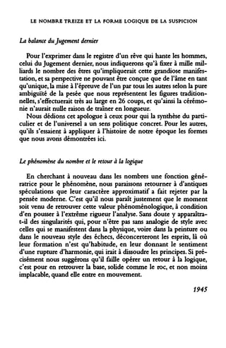 LE NOMBRE TREIZE ET LA FORME LOGIQUE DE LA SUSPICION 
La balance du Jugement dernier 
Pour l'exprimer dans le registre d'un rêve qui hante les hommes, celui du Jugement dernier, nous indiquerons qu'à fixer à mille milliards le nombre des êtres qu'impliquerait cette grandiose manifestation, et sa perspective ne pouvant être conçue que de l'âme en tant qu'unique, la mise à l'épreuve de l'un par tous les autres selon la pure ambiguïté de la pesée que nous représentent les figures traditionnelles, s'effectuerait très au large en 26 coups, et qu'ainsi la cérémonie n'aurait nulle raison de traîner en longueur. 
Nous dédions cet apologue à ceux pour qui la synthèse du particulier et de l'universel a un sens politique concret. Pour les autres, qu'ils s'essaient à appliquer à l'histoire de notre époque les formes que nous avons démontrées ici. 
Le phénomène du nombre et le retour à la logique 
En cherchant à nouveau dans les nombres une fonction génératrice pour le phénomène, nous paraissons retourner à d'antiques spéculations que leur caractère approximatif a fait rejeter par la pensée moderne. C'est qu'il nous paraît justement que le moment soit venu de retrouver cette valeur phénoménologique, à condition d'en pousser à l'extrême rigueur l'analyse. Sans doute y apparaîtra- t-il des singularités qui, pour n'être pas sans analogie de style avec celles qui se manifestent dans la physique, voire dans la peinture ou dans le nouveau style des échecs, déconcerteront les esprits, là où leur formation n'est qu'habitude, en leur donnant le sentiment d'une rupture d'harmonie, qui irait à dissoudre les principes. Si précisément nous suggérons qu'il faille opérer un retour à la logique, c'est pour en retrouver la base, solide comme le roc, et non moins implacable, quand elle entre en mouvement. 
1945  