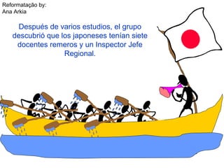 Reformatação by:
Ana Arkia
Después de varios estudios, el grupo
descubrió que los japoneses tenían siete
docentes remeros y un Inspector Jefe
Regional.
 