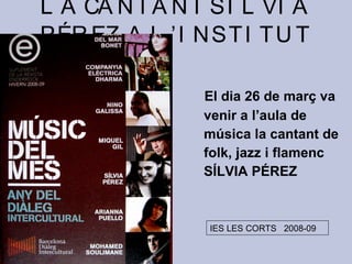 L A CA N T A N T SÍ L VI A
PÉR EZ, A L ’ I N ST I T U T

                 El dia 26 de març va
                 venir a l’aula de
                 música la cantant de
                 folk, jazz i flamenc
                 SÍLVIA PÉREZ



                 IES LES CORTS 2008-09
 