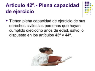 Articulo 42º.- Plena capacidad de ejercicio  Tienen plena capacidad de ejercicio de sus derechos civiles las personas que hayan cumplido dieciocho años de edad, salvo lo dispuesto en los artículos 43º y 44º. 