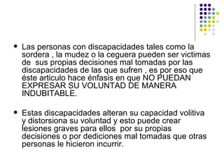 Las personas con discapacidades tales como la sordera , la mudez o la ceguera pueden ser victimas de  sus propias decisiones mal tomadas por las discapacidades de las que sufren , es por eso que éste articulo hace énfasis en que NO PUEDAN EXPRESAR SU VOLUNTAD DE MANERA INDUBITABLE. Estas discapacidades alteran su capacidad volitiva y distorsiona su voluntad y esto puede crear lesiones graves para ellos  por su propias decisiones o por dediciones mal tomadas que otras personas le hicieron incurrir. 