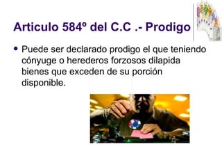 Articulo 584º del C.C .- Prodigo  Puede ser declarado prodigo el que teniendo cónyuge o herederos forzosos dilapida bienes que exceden de su porción disponible.  
