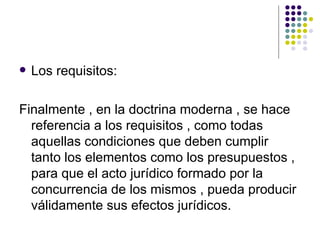 Los requisitos: Finalmente , en la doctrina moderna , se hace referencia a los requisitos , como todas aquellas condiciones que deben cumplir tanto los elementos como los presupuestos , para que el acto jurídico formado por la concurrencia de los mismos , pueda producir válidamente sus efectos jurídicos. 