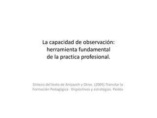 La capacidad de observación: 
herramienta fundamental 
de la practica profesional. 
Síntesis del texto de Anijovich y Otros (2009) Transitar la 
Formación Pedagógica . Dispositivos y estrategias. Paidós 
 