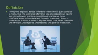 Definición
como punto de partida de todo comentario o razonamiento que hagamos de
la misma. Para este análisis nos referiremos a las empresas como un sistema
que interacciona con su entorno materializando una idea, de forma
planificada, dando satisfacción a unas demandas y deseos de clientes, a
través de una actividad económica. Requiere de una razón de ser, una misión,
una estrategia, unos objetivos, unas tácticas y unas políticas de actuación.