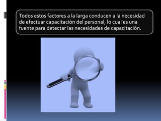 Todos estos factores a la larga conducen a la necesidad
de efectuar capacitación del personal, lo cual es una
fuente para detectar las necesidades de capacitación.
 