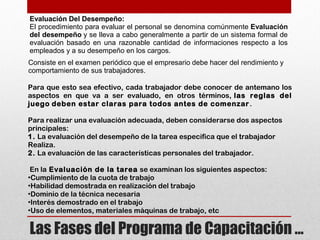 Evaluación Del Desempeño:
El procedimiento para evaluar el personal se denomina comúnmente Evaluación
del desempeño y se lleva a cabo generalmente a partir de un sistema formal de
evaluación basado en una razonable cantidad de informaciones respecto a los
empleados y a su desempeño en los cargos.
Consiste en el examen periódico que el empresario debe hacer del rendimiento y
comportamiento de sus trabajadores.
Para que esto sea efectivo, cada trabajador debe conocer de antemano los
aspectos en que va a ser evaluado, en otros términos, las reglas del
juego deben estar claras para todos antes de comenzar.
Para realizar una evaluación adecuada, deben considerarse dos aspectos
principales:
1. La evaluación del desempeño de la tarea especifica que el trabajador
Realiza.
2. La evaluación de las características personales del trabajador.
 En la Evaluación de la tarea se examinan los siguientes aspectos:
•Cumplimiento de la cuota de trabajo
•Habilidad demostrada en realización del trabajo
•Dominio de la técnica necesaria
•Interés demostrado en el trabajo
•Uso de elementos, materiales máquinas de trabajo, etc
Las Fases del Programa de Capacitación …
 