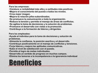Beneficios
Para las empresas:
•Conduce a rentabilidad más alta y a actitudes más positivas.
•Mejora el conocimiento del puesto a todos los niveles.
•Crea mejor imagen.
•Mejora la relación jefes-subordinados.
•Se promueve la comunicación a toda la organización.
•Reduce la tensión y permite el manejo de áreas de conflictos.
•Se agiliza la toma de decisiones y la solución de problemas.
•Promueve el desarrollo con vistas a la promoción.
•Contribuye a la formación de líderes y dirigentes
Para los empleados:
•Ayuda al individuo para la toma de decisiones y solución de
problemas.
•Alimenta la confianza, la posición asertiva y el desarrollo.
•Contribuye positivamente en el manejo de conflictos y tensiones.
•Forja líderes y mejora las aptitudes comunicativas.
•Sube el nivel de satisfacción con el puesto.
•Permite el logro de metas individuales.
•Desarrolla un sentido de progreso en muchos campos.
•Elimina los temores a la incompetencia o la ignorancia individual
 