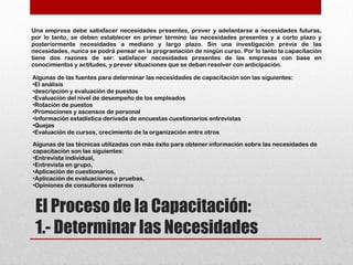 El Proceso de la Capacitación:
1.- Determinar las Necesidades
Una empresa debe satisfacer necesidades presentes, prever y adelantarse a necesidades futuras,
por lo tanto, se deben establecer en primer término las necesidades presentes y a corto plazo y
posteriormente necesidades a mediano y largo plazo. Sin una investigación previa de las
necesidades, nunca se podrá pensar en la programación de ningún curso. Por lo tanto la capacitación
tiene dos razones de ser: satisfacer necesidades presentes de las empresas con base en
conocimientos y actitudes, y prever situaciones que se deban resolver con anticipación.
Algunas de las fuentes para determinar las necesidades de capacitación son las siguientes:
•El análisis
•descripción y evaluación de puestos
•Evaluación del nivel de desempeño de los empleados
•Rotación de puestos
•Promociones y ascensos de personal
•Información estadística derivada de encuestas cuestionarios entrevistas
•Quejas
•Evaluación de cursos, crecimiento de la organización entre otros
Algunas de las técnicas utilizadas con más éxito para obtener información sobre las necesidades de
capacitación son las siguientes:
•Entrevista individual,
•Entrevista en grupo,
•Aplicación de cuestionarios,
•Aplicación de evaluaciones o pruebas,
•Opiniones de consultores externos
 