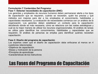 Las Fases del Programa de Capacitación
Formulación Y Contenidos Del Programa:
Fase 1: Detectar necesidades de capacitación (DNC)
Los gerentes y empleados de recursos humanos deben permanecer alerta a los tipos
de capacitación que se requieren, cuándo se necesitan, quién los precisa y qué
métodos son mejores para dar a los empleados el conocimiento, habilidades y
capacidades necesarios. La evaluación de necesidades comienza con un análisis de la
organización. Los gerentes deben establecer un contexto para la capacitación
decidiendo dónde es más necesaria, cómo se relaciona con las metas estratégicas y
cual es la mejor manera de utilizar los recursos organizacionales. El análisis de tareas
se utiliza para identificar los conocimientos, habilidades y capacidades que se
requieren. El análisis de personas se emplea para identificar quiénes necesitan
capacitación.
Fase 2: Diseño del programa de capacitación
Los expertos creen que el diseño de capacitación debe enfocarse al menos en 4
cuestiones relacionadas:
•Objetivos de capacitación
•Deseo y motivación de la persona
•Principios de aprendizaje
•Características de los instructivos
 