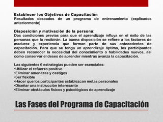 Las Fases del Programa de Capacitación
Establecer los Objetivos de Capacitación
Resultados deseados de un programa de entrenamiento (explicados
anteriormente)
Disposición y motivación de la persona:
Dos condiciones previas para que el aprendizaje influya en el éxito de las
personas que lo recibirán. La buena disposición se refiere a los factores de
madurez y experiencia que forman parte de sus antecedentes de
capacitación. Para que se tenga un aprendizaje óptimo, los participantes
deben reconocer la necesidad del conocimiento o habilidades nuevos, así
como conservar el deseo de aprender mientras avanza la capacitación.
Las siguientes 6 estrategias pueden ser esenciales:
•Utilizar el refuerzo positivo
•Eliminar amenazas y castigos
•Ser flexible
•Hacer que los participantes establezcan metas personales
•Diseñar una instrucción interesante
•Eliminar obstáculos físicos y psicológicos de aprendizaje
 