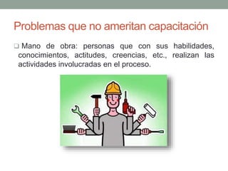 Problemas que no ameritan capacitación 
 Mano de obra: personas que con sus habilidades, 
conocimientos, actitudes, creencias, etc., realizan las 
actividades involucradas en el proceso. 
 