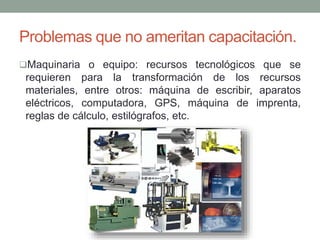 Problemas que no ameritan capacitación. 
Maquinaria o equipo: recursos tecnológicos que se 
requieren para la transformación de los recursos 
materiales, entre otros: máquina de escribir, aparatos 
eléctricos, computadora, GPS, máquina de imprenta, 
reglas de cálculo, estilógrafos, etc. 
 