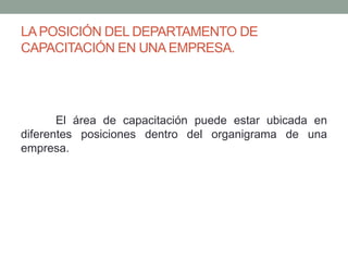 LA POSICIÓN DEL DEPARTAMENTO DE 
CAPACITACIÓN EN UNA EMPRESA. 
El área de capacitación puede estar ubicada en 
diferentes posiciones dentro del organigrama de una 
empresa. 
 