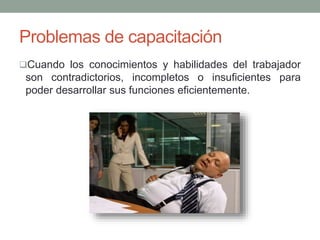 Problemas de capacitación 
Cuando los conocimientos y habilidades del trabajador 
son contradictorios, incompletos o insuficientes para 
poder desarrollar sus funciones eficientemente. 
 