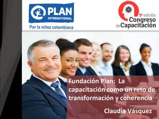 Claudia Vásquez
Fundación Plan: La
capacitación como un reto de
transformación y coherencia
 