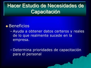 Hacer Estudio de Necesidades de CapacitaciónBeneficios Ayuda a obtener datos certeros y reales de lo que realmente sucede en la empresa.Determina prioridades de capacitación para el personal