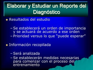 Elaborar y Estudiar un Reporte del DiagnósticoResultados del estudioSe establecerá un orden de importancia y se actuará de acuerdo a ese ordenPrioridad versus lo que “puede esperar”Información recopiladaSerá analizadaSe establecerán medidas necesarias para comenzar con el proceso del entrenamiento
