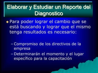 Elaborar y estudiar un reporte del diagnósticoPara poder lograr el cambio que se está buscando y lograr que el mismo  tenga resultados es necesario:Compromiso de los directivos de la empresaDeterminarán el momento y el lugar específico para la capacitaciónElaborar y Estudiar un Reporte del Diagnostico
