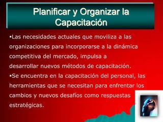 Planificar y Organizar la CapacitaciónLas necesidades actuales que moviliza a las organizaciones para incorporarse a la dinámica competitiva del mercado, impulsa a desarrollar nuevos métodos de capacitación.