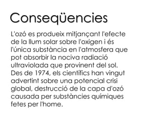 ConseqüenciesL'ozó es produeix mitjançant l'efecte de la llum solar sobre l'oxigen i és l'única substància en l'atmosfera que pot absorbir la nociva radiació ultraviolada que provinent del sol.Des de 1974, els científics han vingut advertint sobre una potencial crisi global, destrucció de la capa d'ozó causada per substàncies químiques fetes per l'home.
