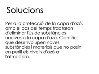SolucionsPer a la protecció de la capa d'ozó, amb el pas del temps tractaran d'eliminar l'ús de substàncies nocives a la capa d'ozó. Científics que desenvolupen noves substàncies i materials que no posin en perill els nivells d'ozó a l'atmosfera.