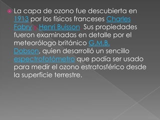 La capa de ozono fue descubierta en 1913 por los físicos franceses Charles Fabryy Henri Buisson. Sus propiedades fueron examinadas en detalle por el meteorólogo británico G.M.B. Dobson, quien desarrolló un sencillo espectrofotómetro que podía ser usado para medir el ozono estratosférico desde la superficie terrestre.
