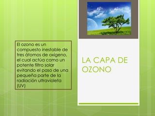 LA CAPA DE OZONO El ozono es un compuesto inestable de tres átomos de oxígeno, el cual actúa como un potente filtro solar evitando el paso de una pequeña parte de la radiación ultravioleta (UV)  