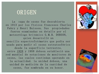 ORIGENLa  capa de ozono fue descubierta en 1913 por los físicos franceses Charles Fabry y Henri Buisson. Sus  propiedades fueron examinadas en detalle por el meteorólogo británico G.M.B. DOBSON, quien desarrolló un sencillo espectrofotómetro que podía ser usado para medir el ozono estratosférico desde la superficie terrestre. entre 1928 y 1958 dobson estableció una red mundial de estaciones de monitoreo de ozono, las cuales continúan operando en la actualidad. la unidad dobson, una unidad de medición de la cantidad de ozono, fue nombrada en su honor.