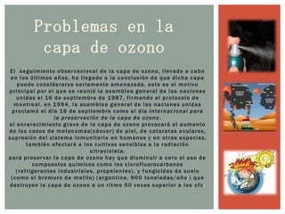Problemas en la capa de ozonoEl  seguimiento observacional de la capa de ozono, llevado a cabo en los últimos años, ha llegado a la conclusión de que dicha capa puede considerarse seriamente amenazada. este es el motivo principal por el que se reunió la asamblea general de las naciones unidas el 16 de septiembre de 1987, firmando el protocolo de montreal. en 1994, la asamblea general de las naciones unidas proclamó el día 16 de septiembre como el día internacional para la preservación de la capa de ozono.el enrarecimiento grave de la capa de ozono provocará el aumento de los casos de melanomas(cáncer) de piel, de cataratas oculares, supresión del sistema inmunitario en humanos y en otras especies. también afectará a los cultivos sensibles a la radiación ultravioleta.para preservar la capa de ozono hay que disminuir a cero el uso de compuestos químicos como los clorofluorocarbonos (refrigerantes industriales, propelentes), y fungicidas de suelo (como el bromuro de metilo) (argentina, 900 toneladas/año ) que destruyen la capa de ozono a un ritmo 50 veces superior a los cfc.