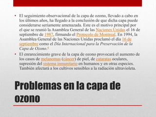 Problemas en la capa de ozonoEl seguimiento observacional de la capa de ozono, llevado a cabo en los últimos años, ha llegado a la conclusión de que dicha capa puede considerarse seriamente amenazada. Este es el motivo principal por el que se reunió la Asamblea General de las Naciones Unidas el 16 de septiembre de 1987, firmando el Protocolo de Montreal. En 1994, la Asamblea General de las Naciones Unidas proclamó el día 16 de septiembre como el Día Internacional para la Preservación de la Capa de Ozono.4El enrarecimiento grave de la capa de ozono provocará el aumento de los casos de melanomas (cáncer) de piel, de cataratas oculares, supresión del sistema inmunitario en humanos y en otras especies. También afectará a los cultivos sensibles a la radiación ultravioleta.