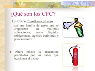 ¿Qué son los CFC?
Los CFC o Clorofluorocarbonos
son una familia de gases que se
empleaban en múltiples
aplicaciones, como líquidos
refrigerantes, agentes extintores y
para aerosoles.
 Ahora mismo se encuentran
prohibidos por los daños que
ocasionan al ozono.
 
