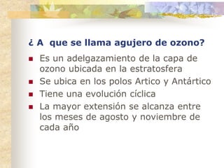¿ A que se llama agujero de ozono?
 Es un adelgazamiento de la capa de
ozono ubicada en la estratosfera
 Se ubica en los polos Artico y Antártico
 Tiene una evolución cíclica
 La mayor extensión se alcanza entre
los meses de agosto y noviembre de
cada año
 