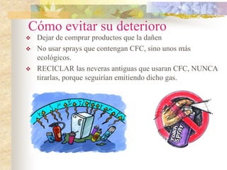 Cómo evitar su deterioro
 Dejar de comprar productos que la dañen
 No usar sprays que contengan CFC, sino unos más
ecológicos.
 RECICLAR las neveras antiguas que usaran CFC, NUNCA
tirarlas, porque seguirían emitiendo dicho gas.
 